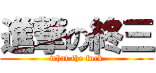進撃の終三 (what the fuck)