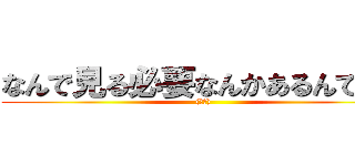 なんで見る必要なんかあるんですか ((正論))