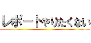 レポートやりたくない ()