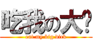 吃我の大屌 (eat my big dick)