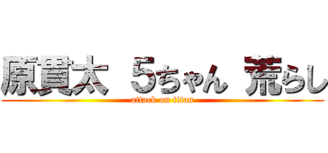 原貫太 ５ちゃん 荒らし (attack on titan)