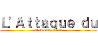 Ｌ'Ａｔｔａｑｕｅ ｄｕ (all the anime edition)