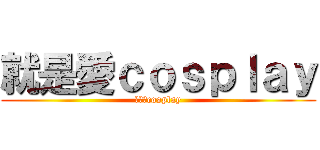 就是愛ｃｏｓｐｌａｙ (就是愛cosplay)