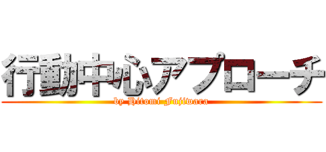 行動中心アプローチ (by Hitomi Fujiwara)