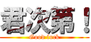 君次第！ (Good luck)