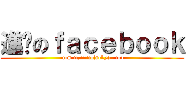 進擊のｆａｃｅｂｏｏｋ (mom iwanttofuckyou too)