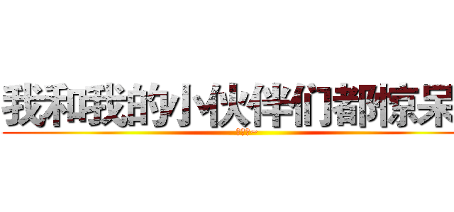 我和我的小伙伴们都惊呆了 (吼吼吼~)