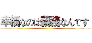 幸福なのは義務なんです  ()