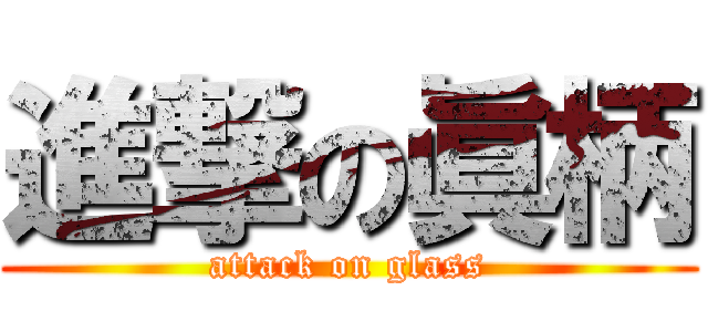 進撃の眞柄 (attack on glass)