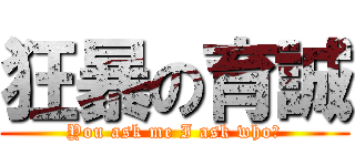 狂暴の育誠 (You ask me I ask who?)