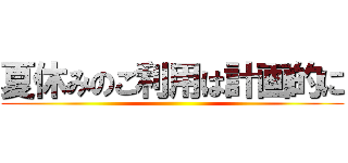 夏休みのご利用は計画的に ()