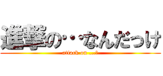 進撃の…なんだっけ (attack on ...?)