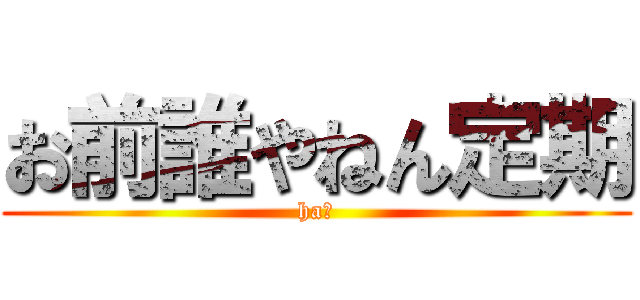 お前誰やねん定期 (ha?)