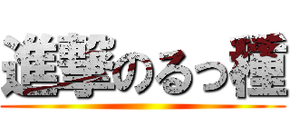 進撃のるっ種 ()