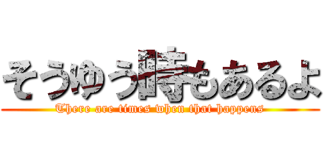 そうゆう時もあるよ (There are times when that happens)