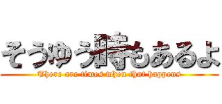 そうゆう時もあるよ (There are times when that happens)