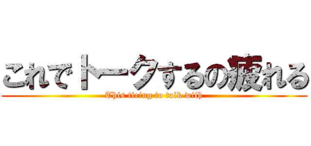 これでトークするの疲れる (This tiring to talk with)