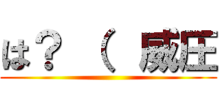 は？ （  威圧 ()