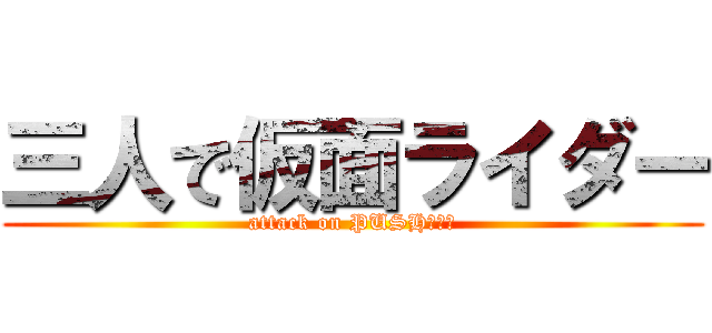 三人で仮面ライダー (attack on PUSH！！！)