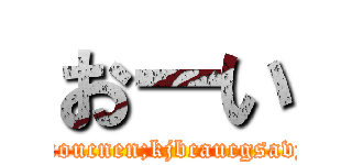 おーい (kixoucnen;kjbcaucgsavyu)