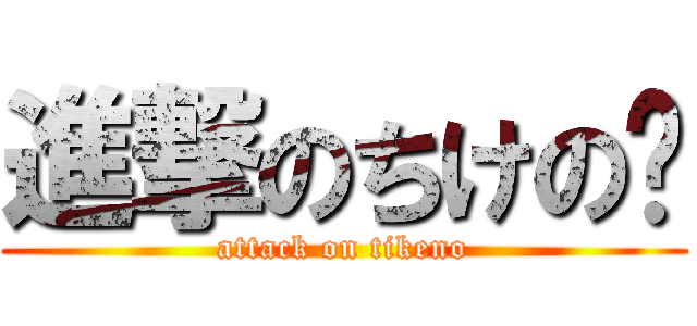 進撃のちけの〜 (attack on tikeno)