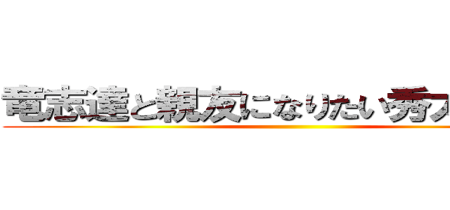 竜志達と親友になりたい秀太です。  ()