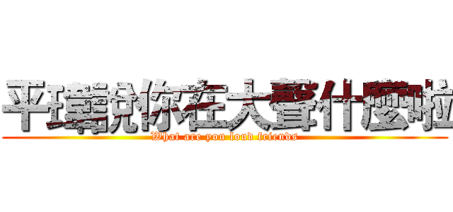 平瑋說你在大聲什麼啦 (What are you loud friends)