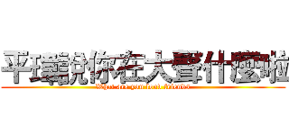 平瑋說你在大聲什麼啦 (What are you loud friends)