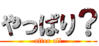 やっぱり？ (after all)