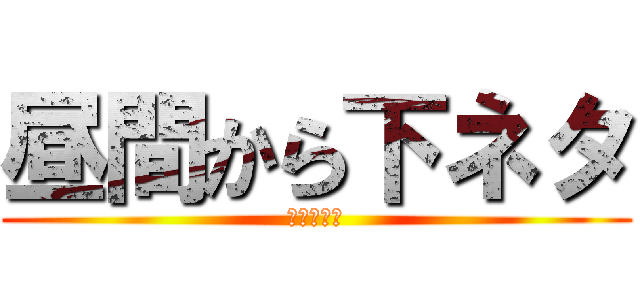 昼間から下ネタ (下品ですよ)
