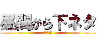 昼間から下ネタ (下品ですよ)