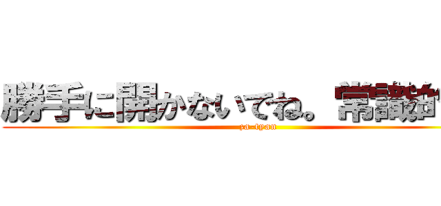 勝手に開かないでね。常識的に。 (za-tyan)