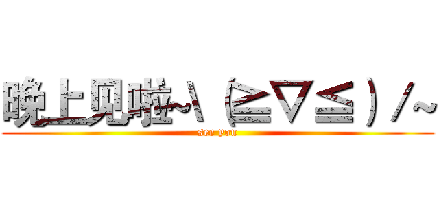 晚上见啦~\（≧▽≦）／~ (see you)