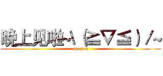 晚上见啦~\（≧▽≦）／~ (see you)