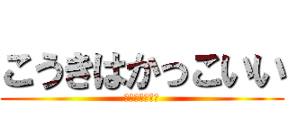 こうきはかっこいい (マジで　可愛い)