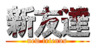 新友達 (new friends)