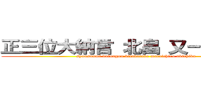 正三位大納言 北畠 又一朗 顕親 (syousanmi dainagon kitabatake mataichiro akichika)