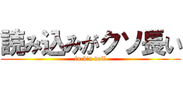 読み込みがクソ長い (fuck'n dull)