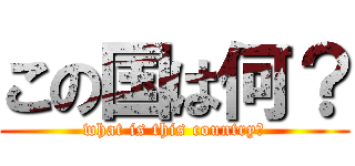 この国は何？ (what is this country?)