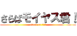 さらばモイヤス君！ (attack on 武田ダー)