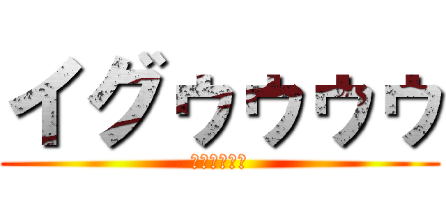 イグゥゥゥゥ (ｲｸﾞｩｩｩ)