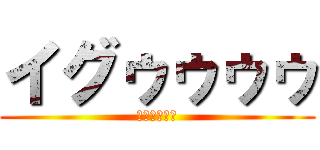 イグゥゥゥゥ (ｲｸﾞｩｩｩ)