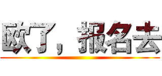 欧了，报名去 ()