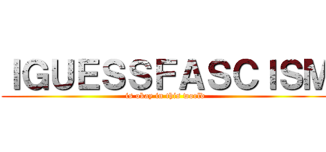 ＩＧＵＥＳＳＦＡＳＣＩＳＭ (is okay in this world)