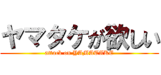 ヤマタケが欲しい (attack on YAMATAKE)