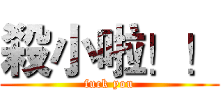 殺小啦！！ (fuck you)