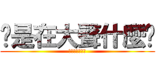 你是在大聲什麼啦 (不要起爭議啦！)