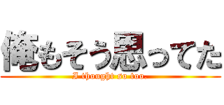 俺もそう思ってた (I thought so too.)