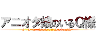 アニオタ娘のいるＱ様 (Q like that there is a Aniota daughter)