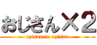 おじさん×２ (ozisan to ozisan)